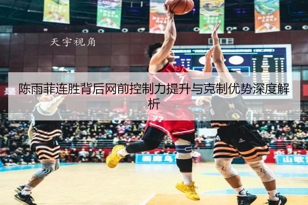 陈雨菲连胜背后网前控制力提升与克制优势深度解析